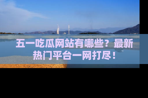 五一吃瓜网站有哪些？最新热门平台一网打尽！