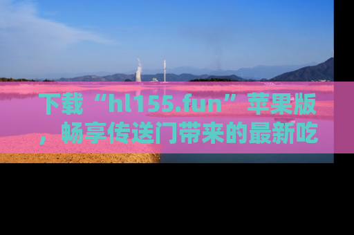 下载“hl155.fun”苹果版，畅享传送门带来的最新吃瓜资讯
