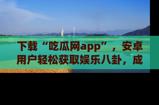 下载“吃瓜网app”，安卓用户轻松获取娱乐八卦，成为身边的知情达人！
