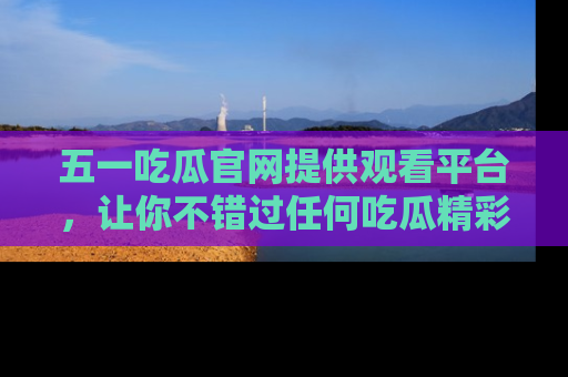 五一吃瓜官网提供观看平台，让你不错过任何吃瓜精彩瞬间