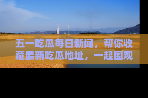 五一吃瓜每日新闻，帮你收藏最新吃瓜地址，一起围观吧！