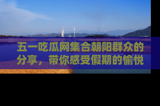 五一吃瓜网集合朝阳群众的分享，带你感受假期的愉悦！