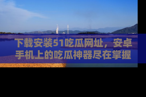 下载安装51吃瓜网址，安卓手机上的吃瓜神器尽在掌握