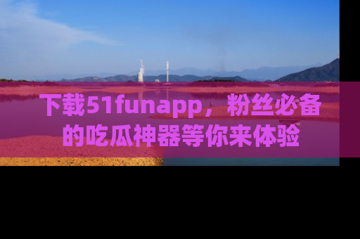 下载51funapp，粉丝必备的吃瓜神器等你来体验