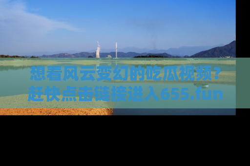 想看风云变幻的吃瓜视频？赶快点击链接进入655.fun吧！