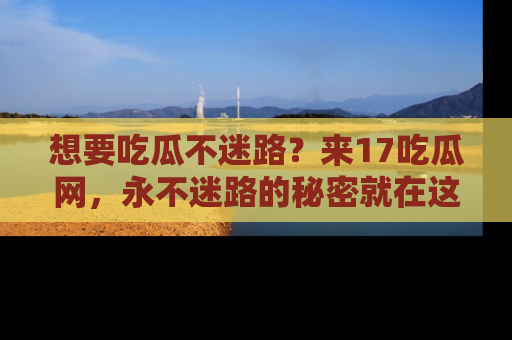想要吃瓜不迷路？来17吃瓜网，永不迷路的秘密就在这里！