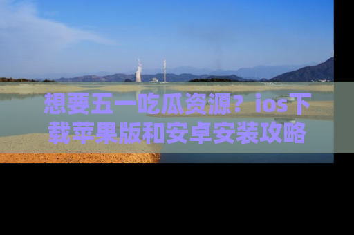 想要五一吃瓜资源？ios下载苹果版和安卓安装攻略