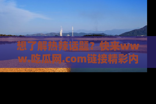 想了解热辣话题？快来www.吃瓜网.com链接精彩内容！