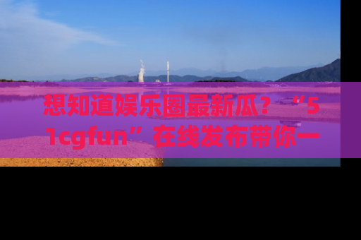 想知道娱乐圈最新瓜？“51cgfun”在线发布带你一探究竟！