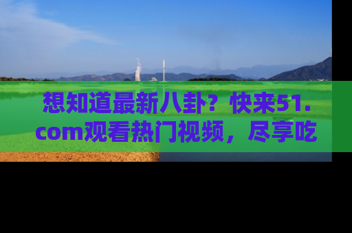 想知道最新八卦？快来51.com观看热门视频，尽享吃瓜乐趣！