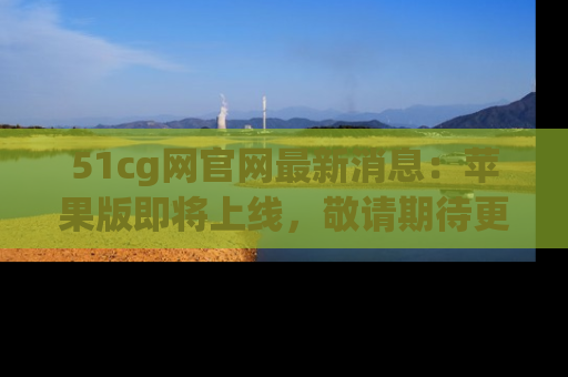 51cg网官网最新消息：苹果版即将上线，敬请期待更多吃瓜内容！