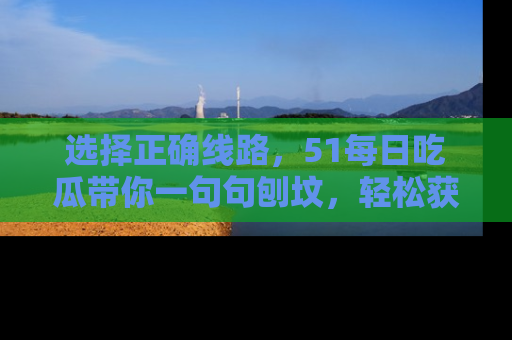 选择正确线路，51每日吃瓜带你一句句刨坟，轻松获取娱乐新资讯
