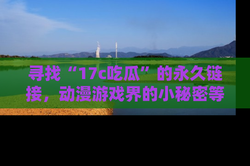 寻找“17c吃瓜”的永久链接，动漫游戏界的小秘密等你来揭秘！