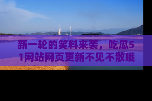 新一轮的笑料来袭，吃瓜51网站网页更新不见不散哦！