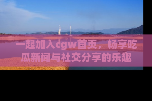 一起加入cgw首页，畅享吃瓜新闻与社交分享的乐趣