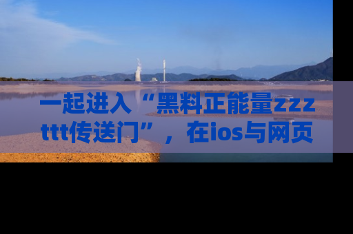 一起进入“黑料正能量zzzttt传送门”，在ios与网页中享受热辣资讯的快乐吧！