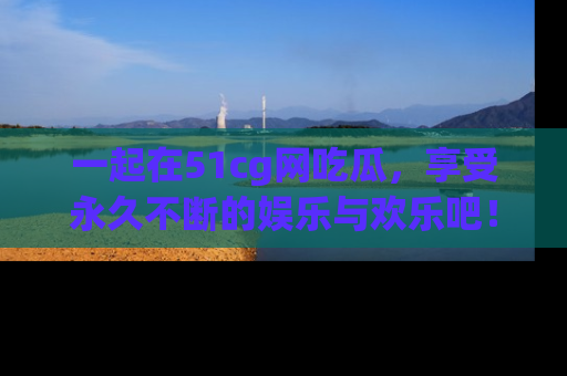 一起在51cg网吃瓜，享受永久不断的娱乐与欢乐吧！