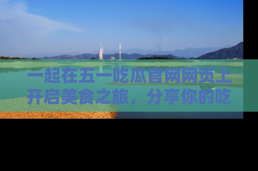 一起在五一吃瓜官网网页上开启美食之旅,分享你的吃瓜故事与精彩瞬间!