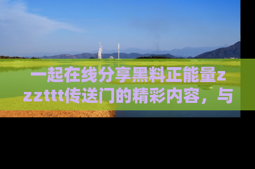 一起在线分享黑料正能量zzzttt传送门的精彩内容,与朋友互动!