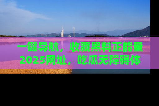 一键导航，收藏黑料正能量2025网址，吃瓜无障碍体验