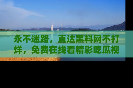 永不迷路,直达黑料网不打烊,免费在线看精彩吃瓜视频!