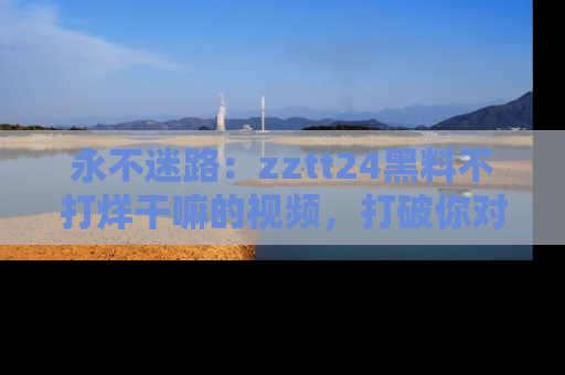 永不迷路:zztt24黑料不打烊干嘛的视频,打破你对吃瓜的固有认知!
