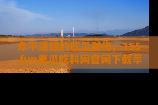 永不迷路的吃瓜时代，155.fun黑瓜吃料网官网下载苹果版陪你同行！