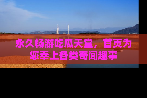 永久畅游吃瓜天堂，首页为您奉上各类奇闻趣事