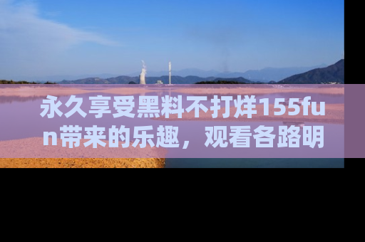 永久享受黑料不打烊155fun带来的乐趣，观看各路明星的内幕故事！