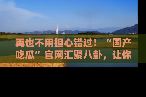 再也不用担心错过！“国产吃瓜”官网汇聚八卦，让你随时随地吃瓜。