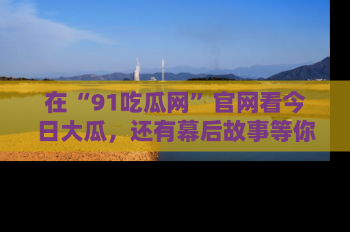 在“91吃瓜网”官网看今日大瓜，还有幕后故事等你来挖掘！