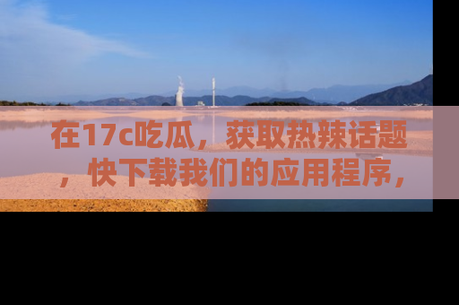 在17c吃瓜，获取热辣话题，快下载我们的应用程序，地址轻松找到！