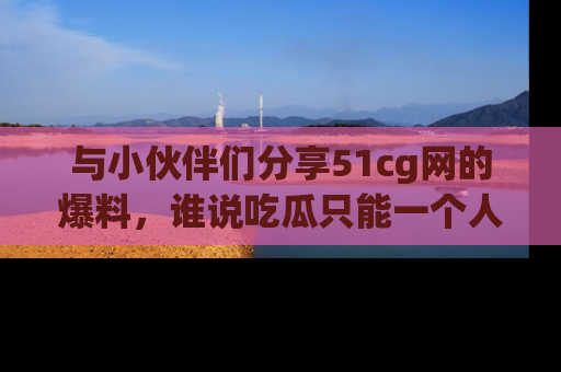 与小伙伴们分享51cg网的爆料，谁说吃瓜只能一个人？
