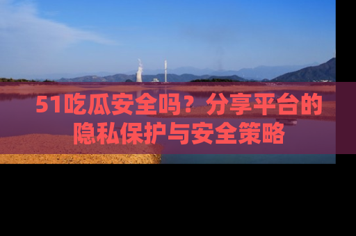 51吃瓜安全吗?分享平台的隐私保护与安全策略