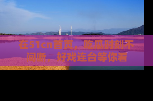 在51cn首页，吃瓜时刻不间断，好戏连台等你看