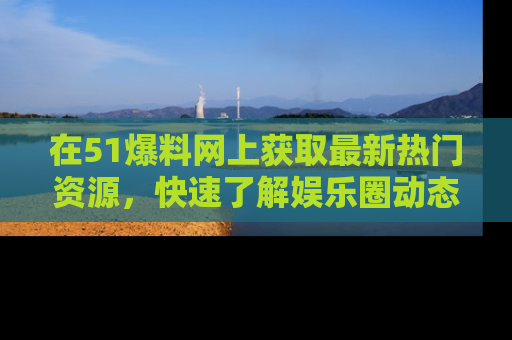 在51爆料网上获取最新热门资源，快速了解娱乐圈动态