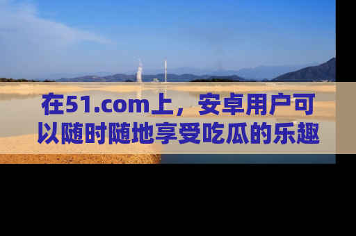在51.com上，安卓用户可以随时随地享受吃瓜的乐趣！