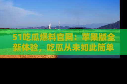51吃瓜爆料官网:苹果版全新体验,吃瓜从未如此简单