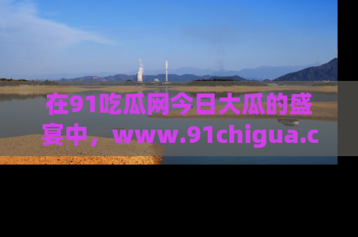 在91吃瓜网今日大瓜的盛宴中，www.91chigua.com带你领略每个让人咋舌的精彩故事！