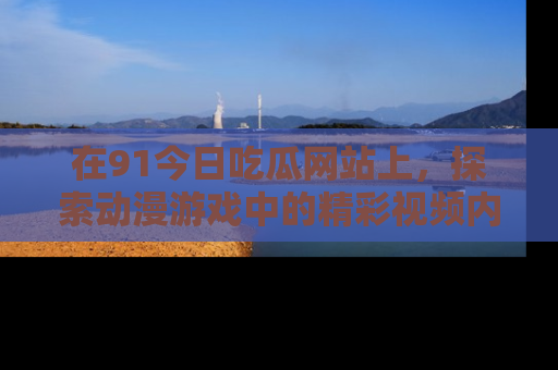 在91今日吃瓜网站上，探索动漫游戏中的精彩视频内容
