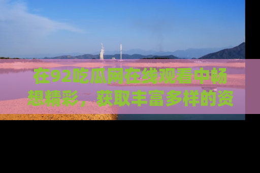 在92吃瓜网在线观看中畅想精彩，获取丰富多样的资源和app功能