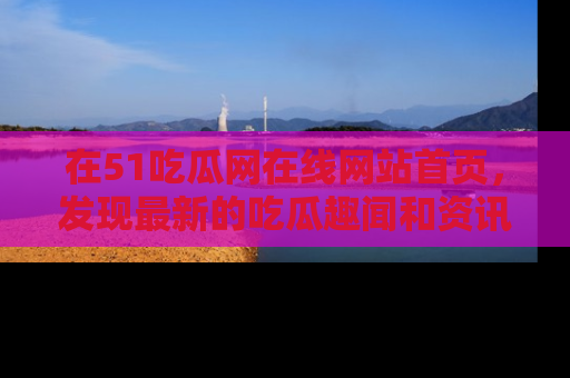 在51吃瓜网在线网站首页，发现最新的吃瓜趣闻和资讯分享