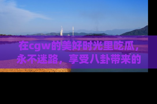 在cgw的美好时光里吃瓜，永不迷路，享受八卦带来的无限欢乐！