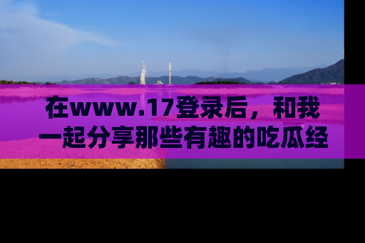 在www.17登录后，和我一起分享那些有趣的吃瓜经历吧！