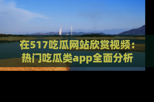 在517吃瓜网站欣赏视频：热门吃瓜类app全面分析