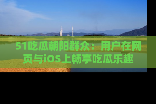 51吃瓜朝阳群众:用户在网页与iOS上畅享吃瓜乐趣