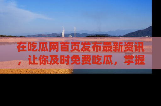在吃瓜网首页发布最新资讯，让你及时免费吃瓜，掌握热点！