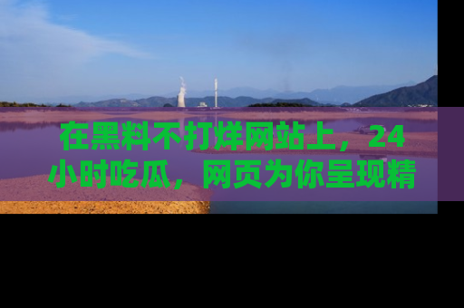 在黑料不打烊网站上，24小时吃瓜，网页为你呈现精彩内幕