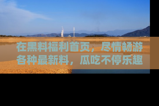 在黑料福利首页，尽情畅游各种最新料，瓜吃不停乐趣无穷！
