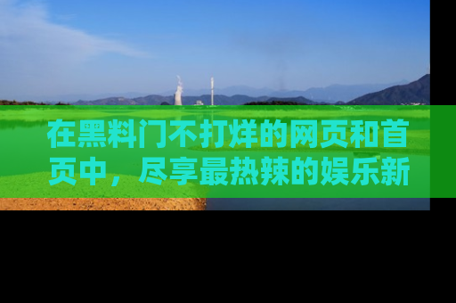在黑料门不打烊的网页和首页中，尽享最热辣的娱乐新闻与八卦，快来围观！